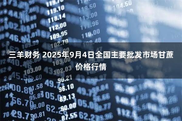三羊财务 2025年9月4日全国主要批发市场甘蔗价格行情