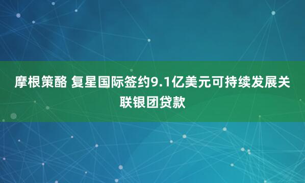 摩根策酪 复星国际签约9.1亿美元可持续发展关联银团贷款