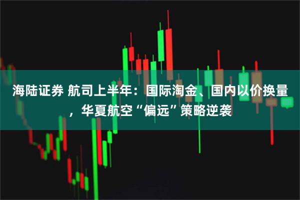 海陆证券 航司上半年：国际淘金、国内以价换量，华夏航空“偏远”策略逆袭