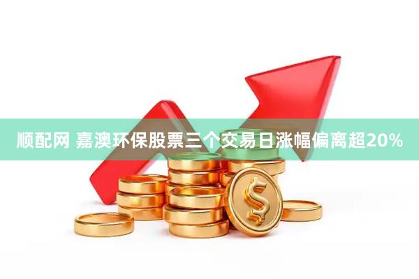 顺配网 嘉澳环保股票三个交易日涨幅偏离超20%