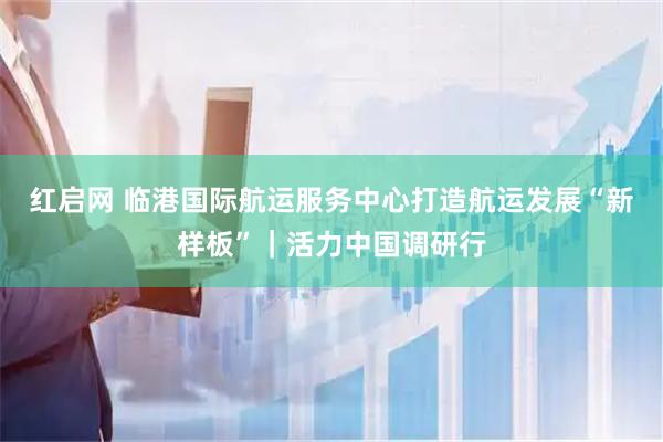 红启网 临港国际航运服务中心打造航运发展“新样板”｜活力中国调研行
