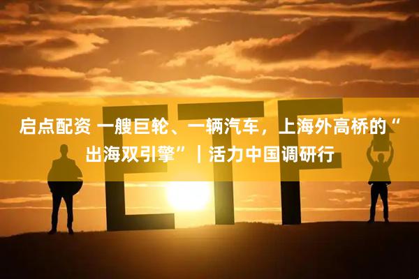 启点配资 一艘巨轮、一辆汽车，上海外高桥的“出海双引擎”｜活力中国调研行