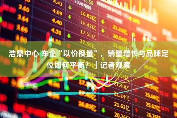 浩鼎中心 车企“以价换量”，销量增长与品牌定位如何平衡？｜记者观察