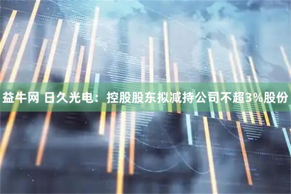 益牛网 日久光电：控股股东拟减持公司不超3%股份