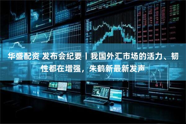 华盛配资 发布会纪要丨我国外汇市场的活力、韧性都在增强，朱鹤新最新发声