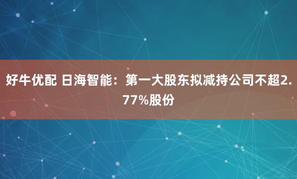 好牛优配 日海智能：第一大股东拟减持公司不超2.77%股份