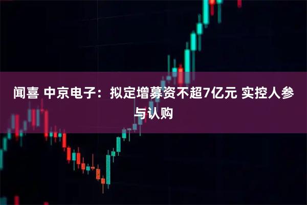 闻喜 中京电子：拟定增募资不超7亿元 实控人参与认购