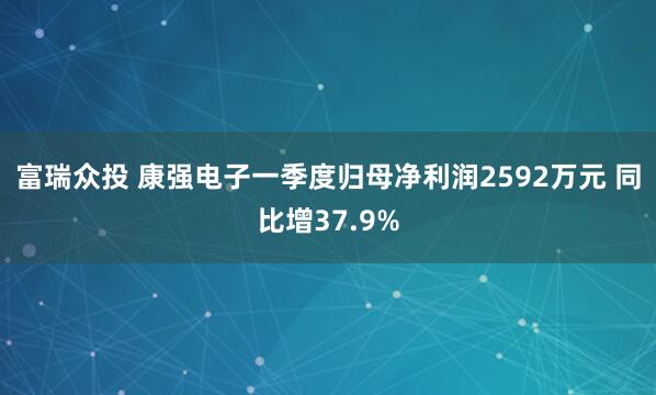 富瑞众投 康强电子一季度归母净利润2592万元 同比增37.9%