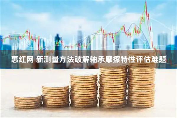 惠红网 新测量方法破解轴承摩擦特性评估难题