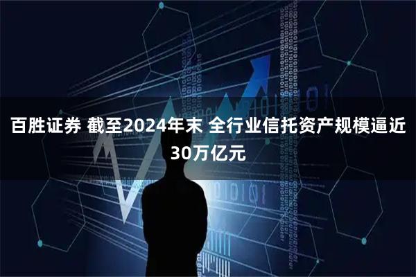 百胜证券 截至2024年末 全行业信托资产规模逼近30万亿元