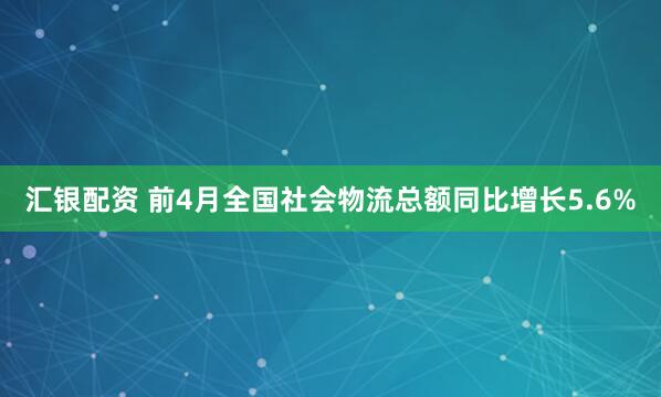 汇银配资 前4月全国社会物流总额同比增长5.6%