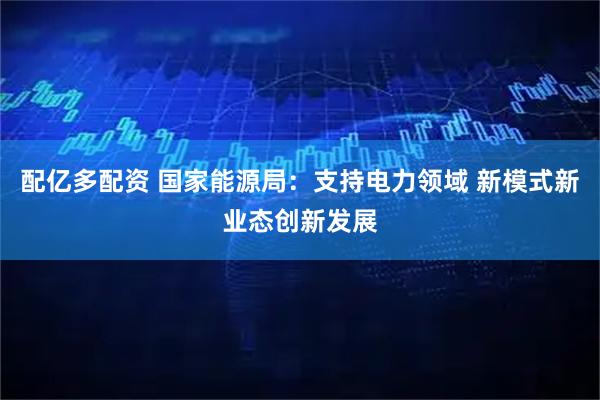 配亿多配资 国家能源局：支持电力领域 新模式新业态创新发展