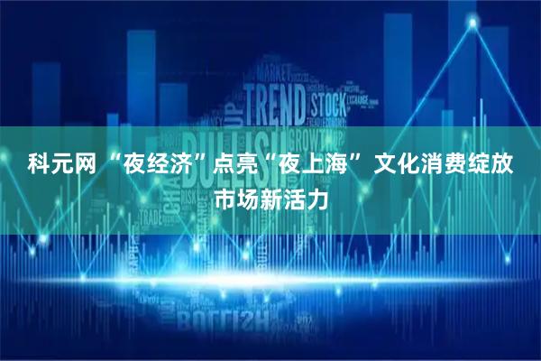 科元网 “夜经济”点亮“夜上海” 文化消费绽放市场新活力