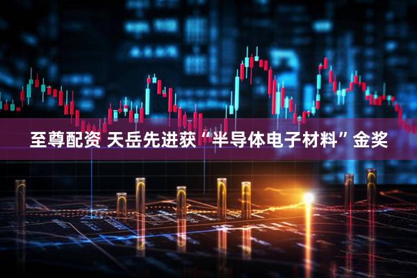 至尊配资 天岳先进获“半导体电子材料”金奖