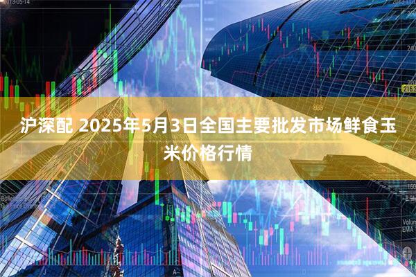 沪深配 2025年5月3日全国主要批发市场鲜食玉米价格行情