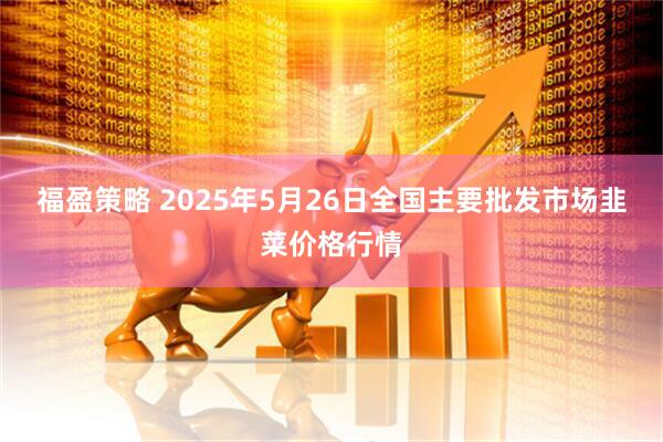 福盈策略 2025年5月26日全国主要批发市场韭菜价格行情