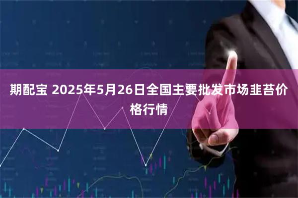 期配宝 2025年5月26日全国主要批发市场韭苔价格行情
