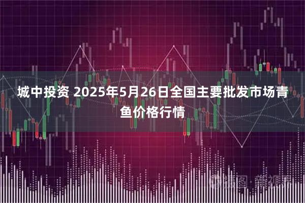 城中投资 2025年5月26日全国主要批发市场青鱼价格行情