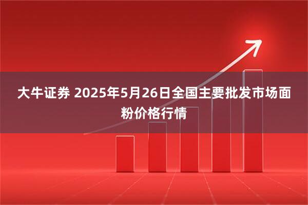 大牛证券 2025年5月26日全国主要批发市场面粉价格行情