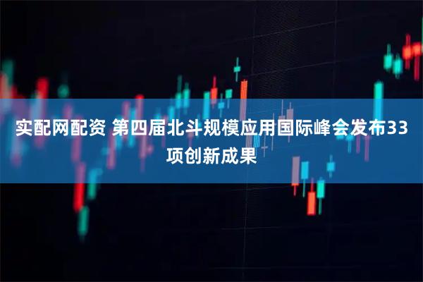实配网配资 第四届北斗规模应用国际峰会发布33项创新成果