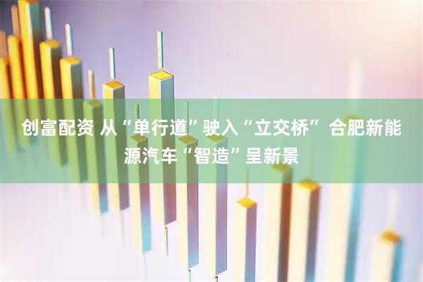 创富配资 从“单行道”驶入“立交桥” 合肥新能源汽车“智造”呈新景