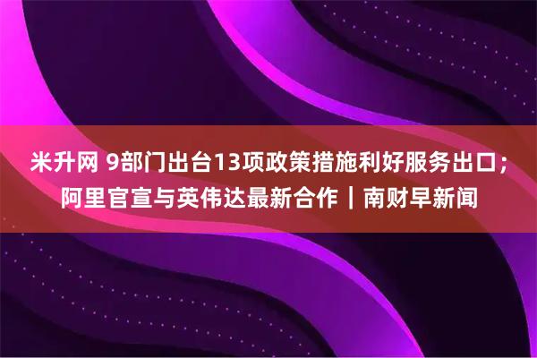 米升网 9部门出台13项政策措施利好服务出口；阿里官宣与英伟达最新合作｜南财早新闻