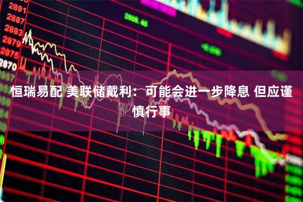 恒瑞易配 美联储戴利：可能会进一步降息 但应谨慎行事