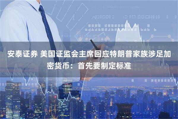 安泰证券 美国证监会主席回应特朗普家族涉足加密货币：首先要制定标准