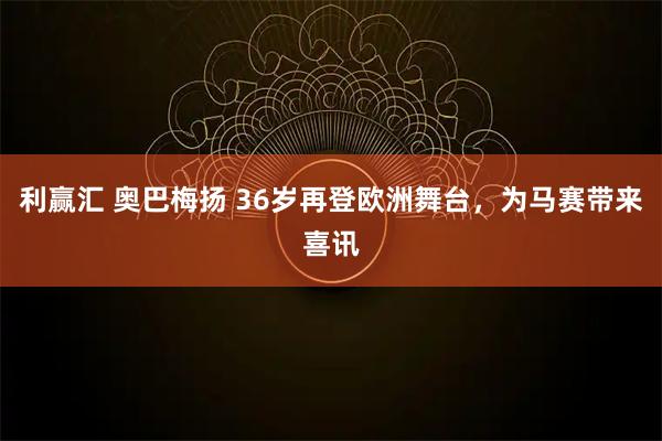 利赢汇 奥巴梅扬 36岁再登欧洲舞台，为马赛带来喜讯
