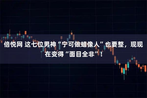倍悦网 这七位男神“宁可做蜡像人”也要整，现现在变得“面目全非”！