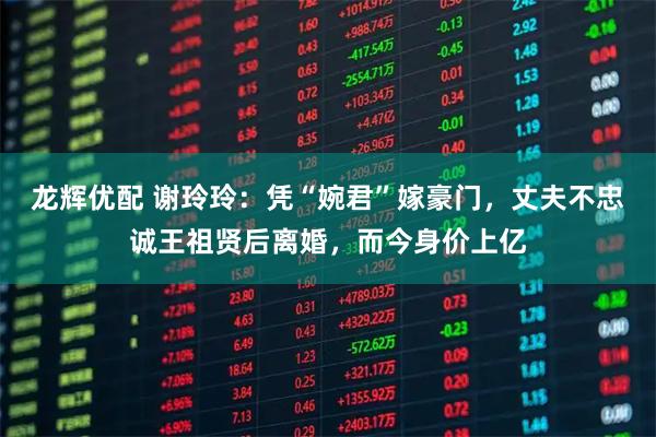 龙辉优配 谢玲玲：凭“婉君”嫁豪门，丈夫不忠诚王祖贤后离婚，而今身价上亿