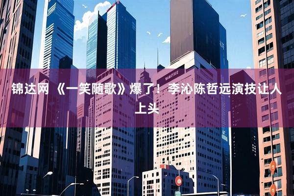 锦达网 《一笑随歌》爆了！李沁陈哲远演技让人上头