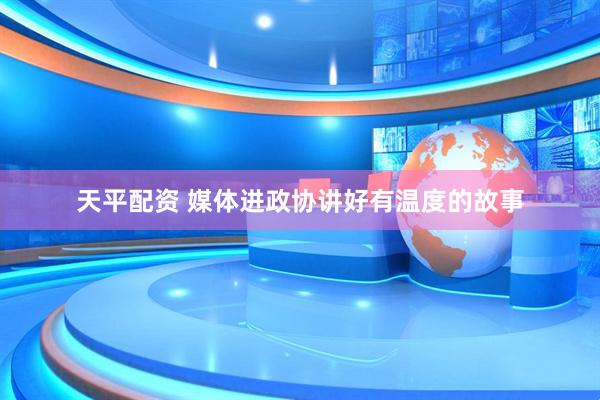 天平配资 媒体进政协讲好有温度的故事