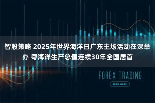 智股策略 2025年世界海洋日广东主场活动在深举办 粤海洋生产总值连续30年全国居首