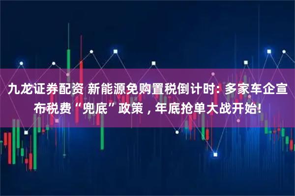 九龙证券配资 新能源免购置税倒计时: 多家车企宣布税费“兜底”政策 , 年底抢单大战开始!