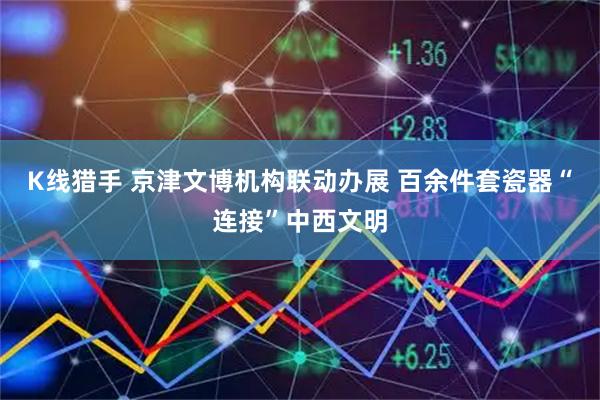 K线猎手 京津文博机构联动办展 百余件套瓷器“连接”中西文明