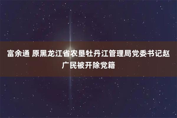 富余通 原黑龙江省农垦牡丹江管理局党委书记赵广民被开除党籍