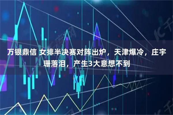 万银鼎信 女排半决赛对阵出炉，天津爆冷，庄宇珊落泪，产生3大意想不到