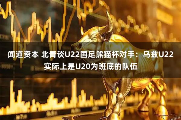 闻道资本 北青谈U22国足熊猫杯对手：乌兹U22实际上是U20为班底的队伍