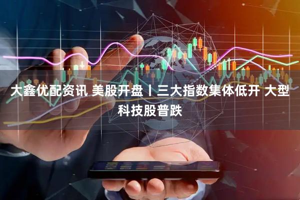 大鑫优配资讯 美股开盘丨三大指数集体低开 大型科技股普跌