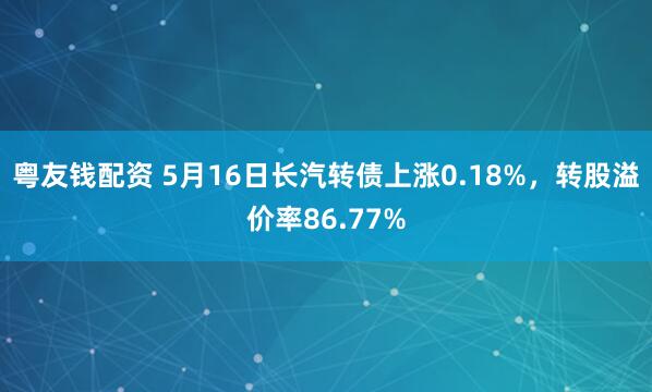 粤友钱配资 5月16日长汽转债上涨0.18%，转股溢价率86.77%