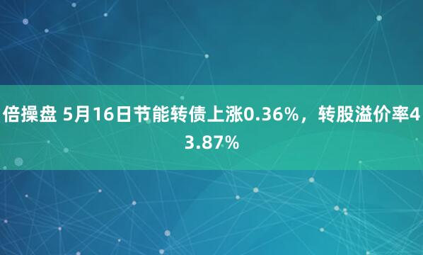 倍操盘 5月16日节能转债上涨0.36%，转股溢价率43.87%