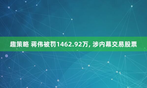 趣策略 蒋伟被罚1462.92万, 涉内幕交易股票
