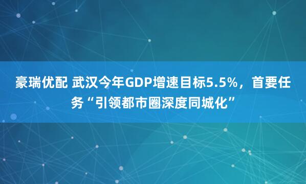 豪瑞优配 武汉今年GDP增速目标5.5%，首要任务“引领都市圈深度同城化”
