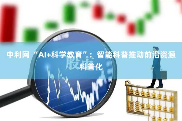 中利网 “AI+科学教育”：智能科普推动前沿资源科普化