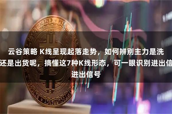 云谷策略 K线呈现起落走势，如何辨别主力是洗盘还是出货呢，搞懂这7种K线形态，可一眼识别进出信号