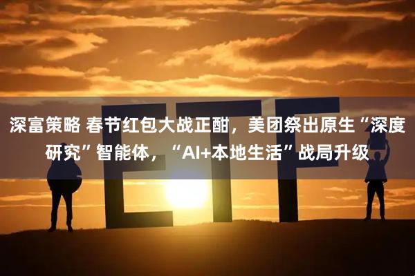 深富策略 春节红包大战正酣，美团祭出原生“深度研究”智能体，“AI+本地生活”战局升级