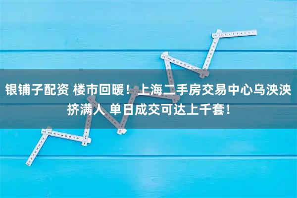 银铺子配资 楼市回暖！上海二手房交易中心乌泱泱挤满人 单日成交可达上千套！