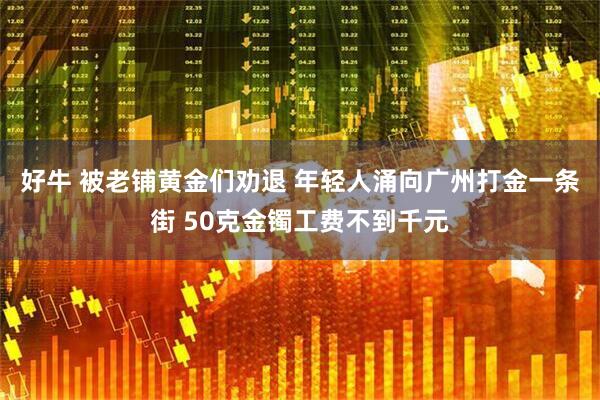 好牛 被老铺黄金们劝退 年轻人涌向广州打金一条街 50克金镯工费不到千元