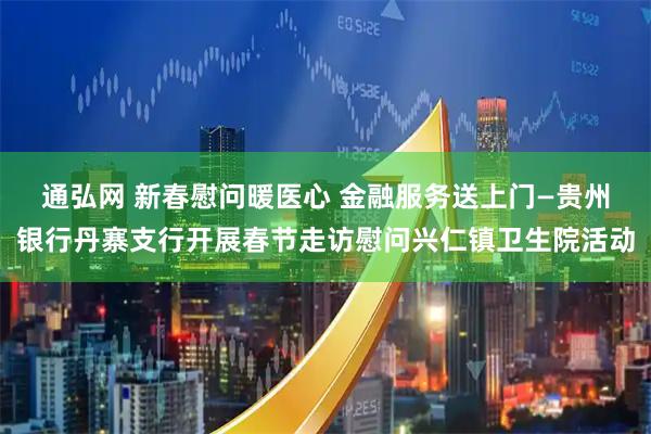 通弘网 新春慰问暖医心 金融服务送上门—贵州银行丹寨支行开展春节走访慰问兴仁镇卫生院活动